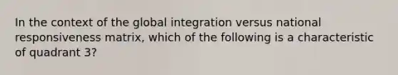 In the context of the global integration versus national responsiveness matrix, which of the following is a characteristic of quadrant 3?