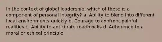 In the context of global leadership, which of these is a component of personal integrity? a. Ability to blend into different local environments quickly b. Courage to confront painful realities c. Ability to anticipate roadblocks d. Adherence to a moral or ethical principle.