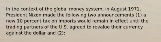 In the context of the global money system, in August 1971, President Nixon made the following two announcements (1) a new 10 percent tax on imports would remain in effect until the trading partners of the U.S. agreed to revalue their currency against the dollar and (2):