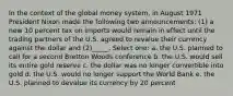 In the context of the global money system, in August 1971 President Nixon made the following two announcements: (1) a new 10 percent tax on imports would remain in effect until the trading partners of the U.S. agreed to revalue their currency against the dollar and (2)_____. Select one: a. the U.S. planned to call for a second Bretton Woods conference b. the U.S. would sell its entire gold reserve c. the dollar was no longer convertible into gold d. the U.S. would no longer support the World Bank e. the U.S. planned to devalue its currency by 20 percent