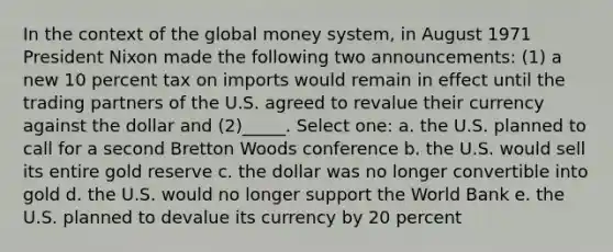 In the context of the global money system, in August 1971 President Nixon made the following two announcements: (1) a new 10 percent tax on imports would remain in effect until the trading partners of the U.S. agreed to revalue their currency against the dollar and (2)_____. Select one: a. the U.S. planned to call for a second Bretton Woods conference b. the U.S. would sell its entire gold reserve c. the dollar was no longer convertible into gold d. the U.S. would no longer support the World Bank e. the U.S. planned to devalue its currency by 20 percent