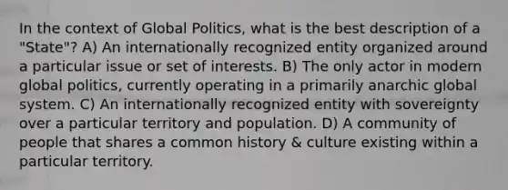 In the context of Global Politics, what is the best description of a "State"? A) An internationally recognized entity organized around a particular issue or set of interests. B) The only actor in modern global politics, currently operating in a primarily anarchic global system. C) An internationally recognized entity with sovereignty over a particular territory and population. D) A community of people that shares a common history & culture existing within a particular territory.