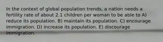 In the context of global population trends, a nation needs a fertility rate of about 2.1 children per woman to be able to A) reduce its population. B) maintain its population. C) encourage immigration. D) increase its population. E) discourage immigration.