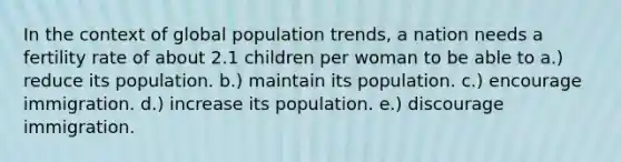 In the context of global population trends, a nation needs a fertility rate of about 2.1 children per woman to be able to a.) reduce its population. b.) maintain its population. c.) encourage immigration. d.) increase its population. e.) discourage immigration.