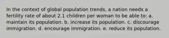 In the context of global population trends, a nation needs a fertility rate of about 2.1 children per woman to be able to: a. maintain its population. b. increase its population. c. discourage immigration. d. encourage immigration. e. reduce its population.