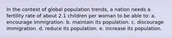 In the context of global population trends, a nation needs a fertility rate of about 2.1 children per woman to be able to: a. encourage immigration. b. maintain its population. c. discourage immigration. d. reduce its population. e. increase its population.