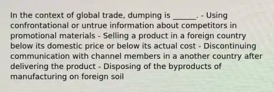 In the context of global trade, dumping is ______. - Using confrontational or untrue information about competitors in promotional materials - Selling a product in a foreign country below its domestic price or below its actual cost - Discontinuing communication with channel members in a another country after delivering the product - Disposing of the byproducts of manufacturing on foreign soil