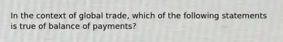 In the context of global trade, which of the following statements is true of balance of payments?