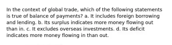 In the context of global trade, which of the following statements is true of balance of payments? a. It includes foreign borrowing and lending. b. Its surplus indicates more money flowing out than in. c. It excludes overseas investments. d. Its deficit indicates more money flowing in than out.