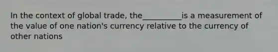 In the context of global trade, the__________is a measurement of the value of one nation's currency relative to the currency of other nations