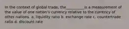 In the context of global trade, the__________is a measurement of the value of one nation's currency relative to the currency of other nations. a. liquidity ratio b. exchange rate c. countertrade ratio d. discount rate