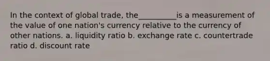 In the context of global trade, the__________is a measurement of the value of one nation's currency relative to the currency of other nations. a. liquidity ratio b. exchange rate c. countertrade ratio d. discount rate