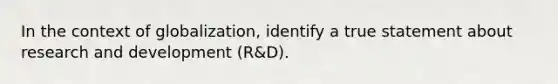 In the context of globalization, identify a true statement about research and development (R&D).