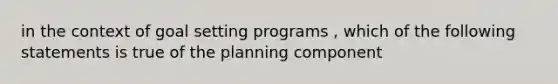 in the context of goal setting programs , which of the following statements is true of the planning component