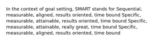 In the context of goal setting, SMART stands for Sequential, measurable, aligned, results oriented, time bound Specific, measurable, attainable, results oriented, time bound Specific, measurable, attainable, really great, time bound Specific, measurable, aligned, results oriented, time bound