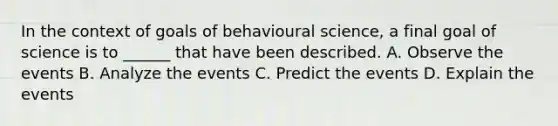 In the context of goals of behavioural science, a final goal of science is to ______ that have been described. A. Observe the events B. Analyze the events C. Predict the events D. Explain the events