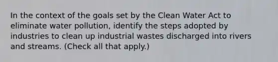 In the context of the goals set by the Clean Water Act to eliminate water pollution, identify the steps adopted by industries to clean up industrial wastes discharged into rivers and streams. (Check all that apply.)