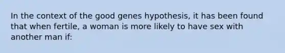 In the context of the good genes hypothesis, it has been found that when fertile, a woman is more likely to have sex with another man if: