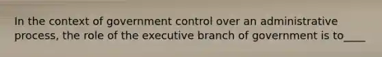 In the context of government control over an administrative process, the role of the executive branch of government is to____