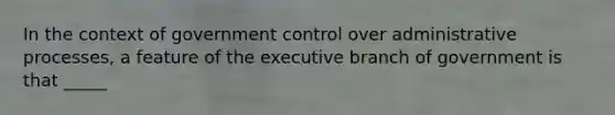 In the context of government control over administrative processes, a feature of the executive branch of government is that _____