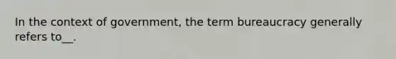 In the context of government, the term bureaucracy generally refers to__.