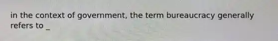 in the context of government, the term bureaucracy generally refers to _