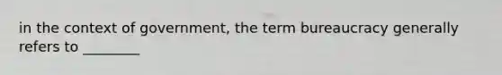 in the context of government, the term bureaucracy generally refers to ________