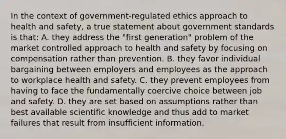 In the context of government-regulated ethics approach to health and safety, a true statement about government standards is that: A. they address the "first generation" problem of the market controlled approach to health and safety by focusing on compensation rather than prevention. B. they favor individual bargaining between employers and employees as the approach to workplace health and safety. C. they prevent employees from having to face the fundamentally coercive choice between job and safety. D. they are set based on assumptions rather than best available scientific knowledge and thus add to market failures that result from insufficient information.