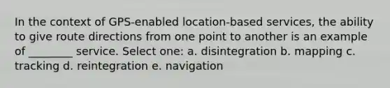 In the context of GPS-enabled location-based services, the ability to give route directions from one point to another is an example of ________ service. Select one: a. disintegration b. mapping c. tracking d. reintegration e. navigation