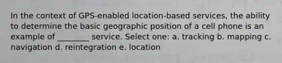 In the context of GPS-enabled location-based services, the ability to determine the basic geographic position of a cell phone is an example of ________ service. Select one: a. tracking b. mapping c. navigation d. reintegration e. location