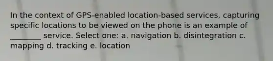 In the context of GPS-enabled location-based services, capturing specific locations to be viewed on the phone is an example of ________ service. Select one: a. navigation b. disintegration c. mapping d. tracking e. location