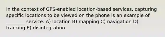 In the context of GPS-enabled location-based services, capturing specific locations to be viewed on the phone is an example of ________ service. A) location B) mapping C) navigation D) tracking E) disintegration