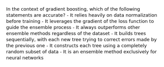 In the context of gradient boosting, which of the following statements are accurate? - It relies heavily on data normalization before training - It leverages the gradient of the loss function to guide the ensemble process - It always outperforms other ensemble methods regardless of the dataset - It builds trees sequentially, with each new tree trying to correct errors made by the previous one - It constructs each tree using a completely random subset of data - It is an ensemble method exclusively for neural networks