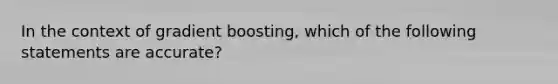 In the context of gradient boosting, which of the following statements are accurate?