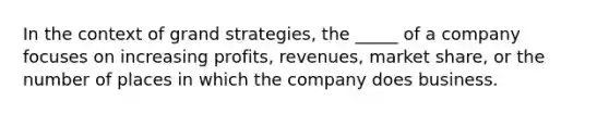 In the context of grand strategies, the _____ of a company focuses on increasing profits, revenues, market share, or the number of places in which the company does business.