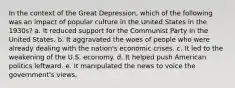 In the context of the Great Depression, which of the following was an impact of popular culture in the United States in the 1930s? a. It reduced support for the Communist Party in the United States. b. It aggravated the woes of people who were already dealing with the nation's economic crises. c. It led to the weakening of the U.S. economy. d. It helped push American politics leftward. e. It manipulated the news to voice the government's views.