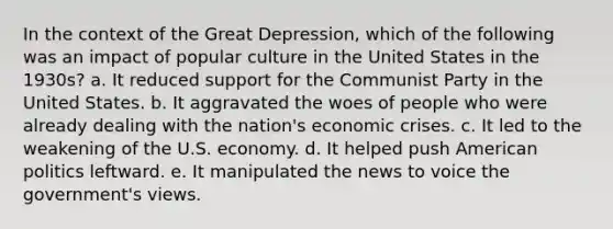 In the context of the Great Depression, which of the following was an impact of popular culture in the United States in the 1930s? a. It reduced support for the Communist Party in the United States. b. It aggravated the woes of people who were already dealing with the nation's economic crises. c. It led to the weakening of the U.S. economy. d. It helped push American politics leftward. e. It manipulated the news to voice the government's views.