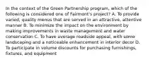 In the context of the Green Partnership​ program, which of the following is considered one of​ Fairmont's project? A. To provide​ varied, quality menus that are served in an​ attractive, attentive manner B. To minimize the impact on the environment by making improvements in waste management and water conservation C. To have average roadside​ appeal, with some landscaping and a noticeable enhancement in interior decor D. To participate in volume discounts for purchasing​ furnishings, fixtures, and equipment