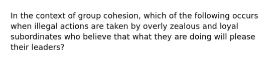 In the context of group cohesion, which of the following occurs when illegal actions are taken by overly zealous and loyal subordinates who believe that what they are doing will please their leaders?