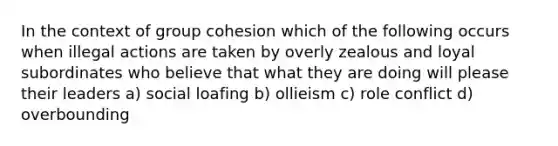 In the context of group cohesion which of the following occurs when illegal actions are taken by overly zealous and loyal subordinates who believe that what they are doing will please their leaders a) social loafing b) ollieism c) role conflict d) overbounding