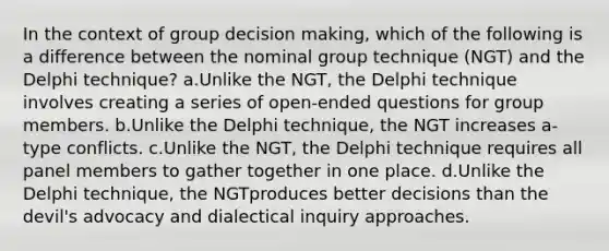 In the context of group decision making, which of the following is a difference between the nominal group technique (NGT) and the Delphi technique? a.Unlike the NGT, the Delphi technique involves creating a series of open-ended questions for group members. b.Unlike the Delphi technique, the NGT increases a-type conflicts. c.Unlike the NGT, the Delphi technique requires all panel members to gather together in one place. d.Unlike the Delphi technique, the NGTproduces better decisions than the devil's advocacy and dialectical inquiry approaches.