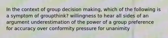 In the context of group decision making, which of the following is a symptom of groupthink? willingness to hear all sides of an argument underestimation of the power of a group preference for accuracy over conformity pressure for unanimity