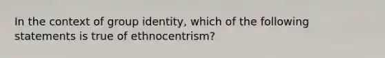 In the context of group identity, which of the following statements is true of ethnocentrism?