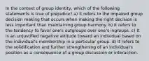 In the context of group identity, which of the following statements is true of prejudice? a) It refers to the impaired group decision making that occurs when making the right decision is less important than maintaining group harmony. b) It refers to the tendency to favor one's outgroups over one's ingroups. c) It is an unjustified negative attitude toward an individual based on the individual's membership in a particular group. d) It refers to the solidification and further strengthening of an individual's position as a consequence of a group discussion or interaction.