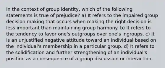 In the context of group identity, which of the following statements is true of prejudice? a) It refers to the impaired group decision making that occurs when making the right decision is less important than maintaining group harmony. b) It refers to the tendency to favor one's outgroups over one's ingroups. c) It is an unjustified negative attitude toward an individual based on the individual's membership in a particular group. d) It refers to the solidification and further strengthening of an individual's position as a consequence of a group discussion or interaction.