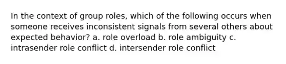 In the context of group roles, which of the following occurs when someone receives inconsistent signals from several others about expected behavior? a. role overload b. role ambiguity c. intrasender role conflict d. intersender role conflict