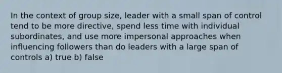 In the context of group size, leader with a small span of control tend to be more directive, spend less time with individual subordinates, and use more impersonal approaches when influencing followers than do leaders with a large span of controls a) true b) false