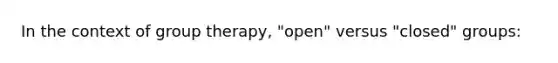 In the context of group therapy, "open" versus "closed" groups: