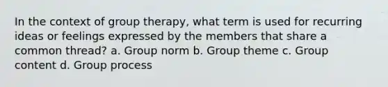 In the context of group therapy, what term is used for recurring ideas or feelings expressed by the members that share a common thread? a. Group norm b. Group theme c. Group content d. Group process