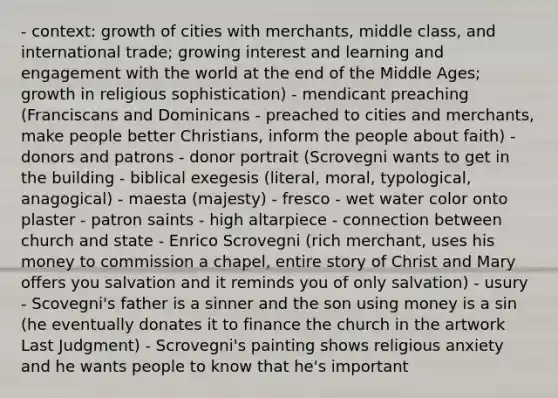 - context: growth of cities with merchants, middle class, and international trade; growing interest and learning and engagement with the world at the end of the Middle Ages; growth in religious sophistication) - mendicant preaching (Franciscans and Dominicans - preached to cities and merchants, make people better Christians, inform the people about faith) - donors and patrons - donor portrait (Scrovegni wants to get in the building - biblical exegesis (literal, moral, typological, anagogical) - maesta (majesty) - fresco - wet water color onto plaster - patron saints - high altarpiece - connection between church and state - Enrico Scrovegni (rich merchant, uses his money to commission a chapel, entire story of Christ and Mary offers you salvation and it reminds you of only salvation) - usury - Scovegni's father is a sinner and the son using money is a sin (he eventually donates it to finance the church in the artwork Last Judgment) - Scrovegni's painting shows religious anxiety and he wants people to know that he's important